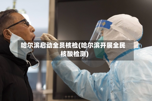 哈尔滨启动全员核检(哈尔滨开展全民核酸检测)