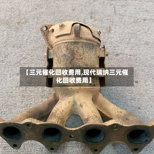 【三元催化回收费用,现代瑞纳三元催化回收费用】