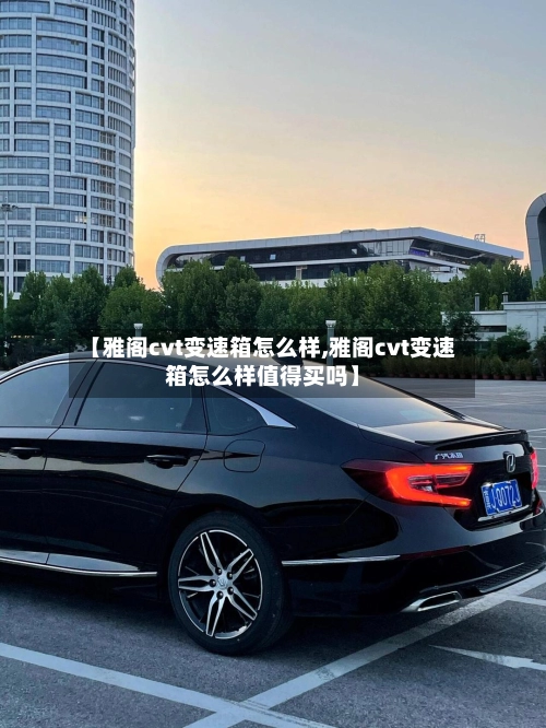 【雅阁cvt变速箱怎么样,雅阁cvt变速箱怎么样值得买吗】