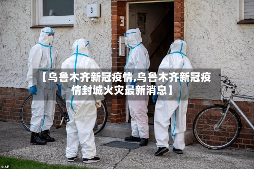 【乌鲁木齐新冠疫情,乌鲁木齐新冠疫情封城火灾最新消息】