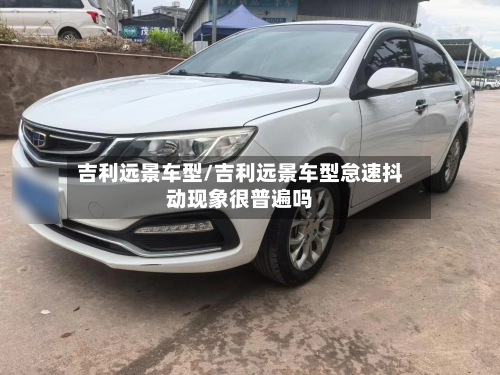 吉利远景车型/吉利远景车型怠速抖动现象很普遍吗