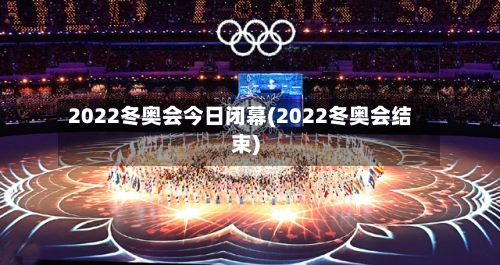 2022冬奥会今日闭幕(2022冬奥会结束)-第2张图片