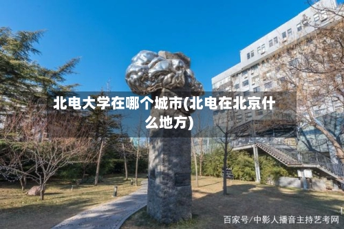 北电大学在哪个城市(北电在北京什么地方)-第3张图片