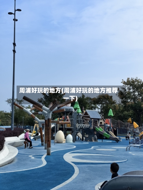 周浦好玩的地方(周浦好玩的地方推荐一下)