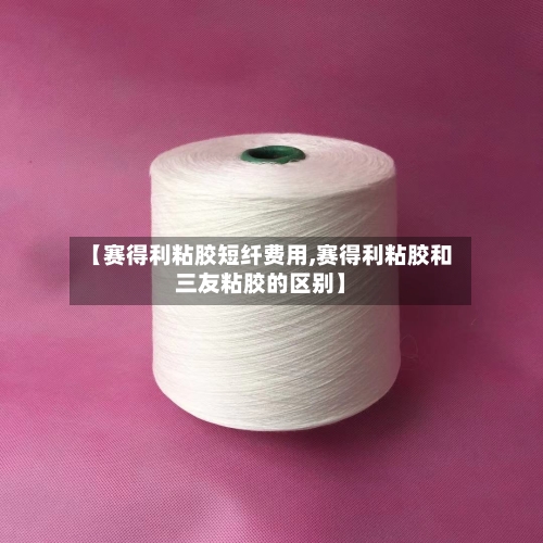 【赛得利粘胶短纤费用,赛得利粘胶和三友粘胶的区别】