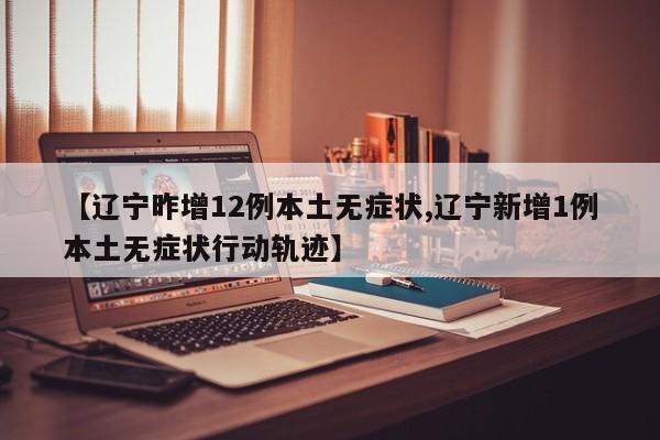 【辽宁昨增12例本土无症状,辽宁新增1例本土无症状行动轨迹】