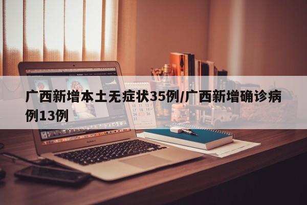 广西新增本土无症状35例/广西新增确诊病例13例