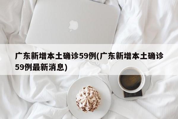广东新增本土确诊59例(广东新增本土确诊59例最新消息)