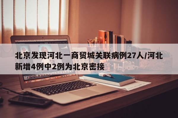 北京发现河北一商贸城关联病例27人/河北新增4例中2例为北京密接