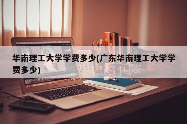 华南理工大学学费多少(广东华南理工大学学费多少)