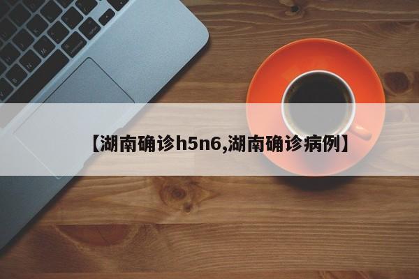 【湖南确诊h5n6,湖南确诊病例】