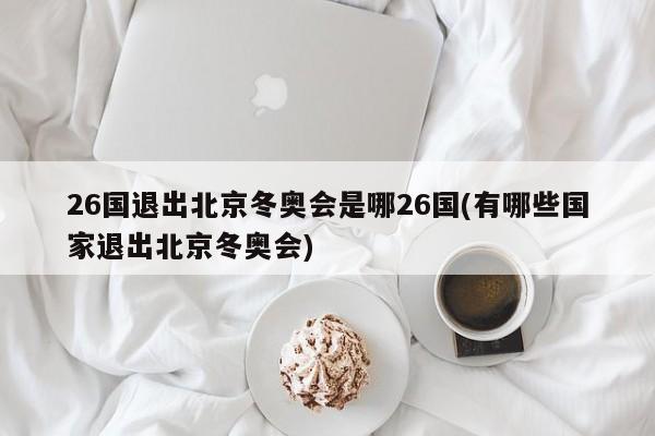 26国退出北京冬奥会是哪26国(有哪些国家退出北京冬奥会)