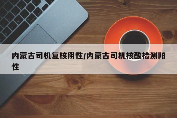 内蒙古司机复核阴性/内蒙古司机核酸检测阳性