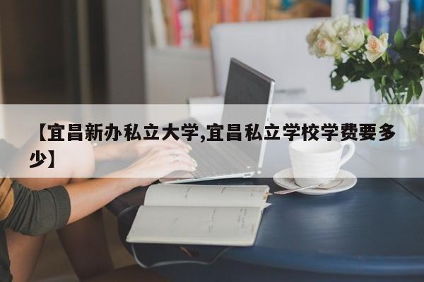 【宜昌新办私立大学,宜昌私立学校学费要多少】