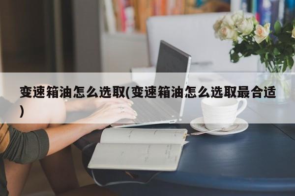 变速箱油怎么选取(变速箱油怎么选取最合适)