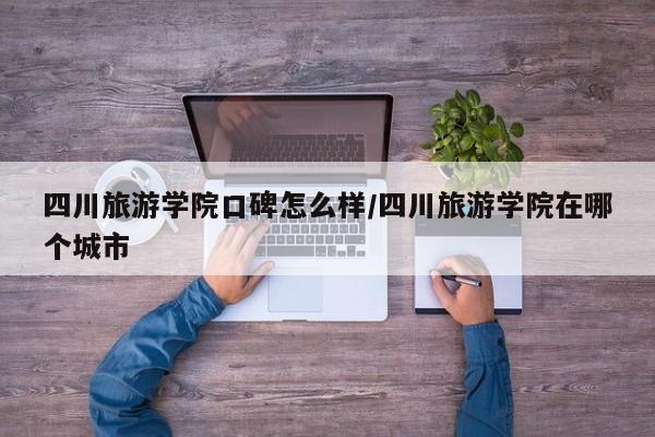 四川旅游学院口碑怎么样/四川旅游学院在哪个城市
