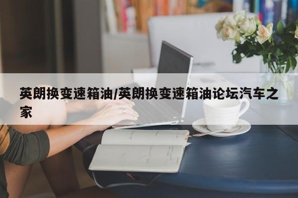 英朗换变速箱油/英朗换变速箱油论坛汽车之家