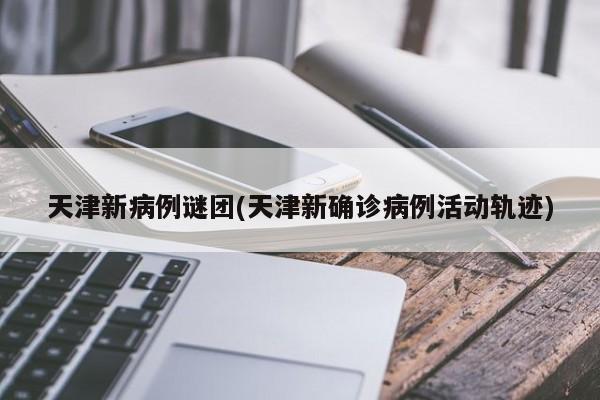天津新病例谜团(天津新确诊病例活动轨迹)