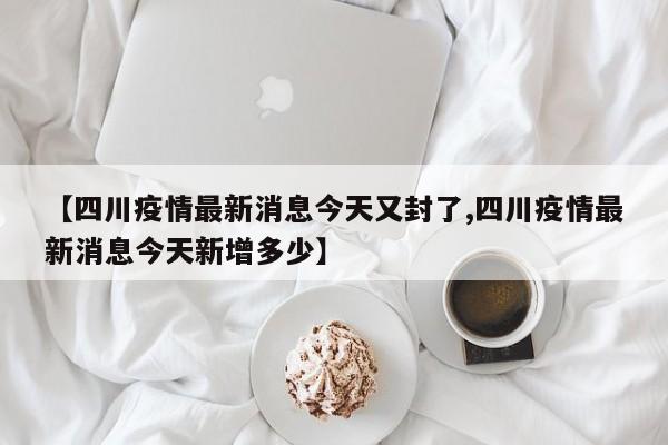 【四川疫情最新消息今天又封了,四川疫情最新消息今天新增多少】