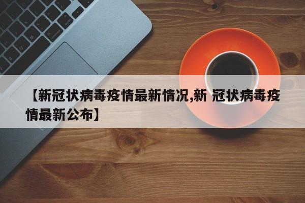 【新冠状病毒疫情最新情况,新 冠状病毒疫情最新公布】