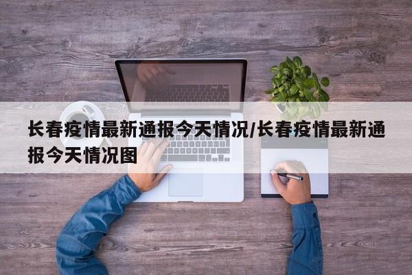 长春疫情最新通报今天情况/长春疫情最新通报今天情况图