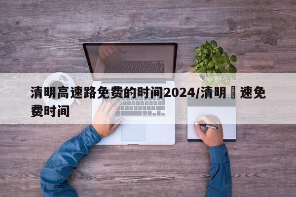 清明高速路免费的时间2024/清明髙速免费时间