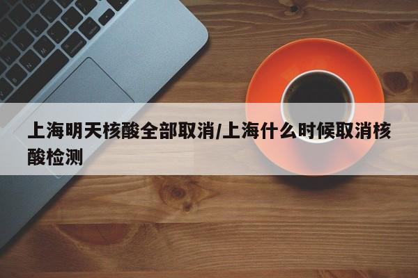 上海明天核酸全部取消/上海什么时候取消核酸检测
