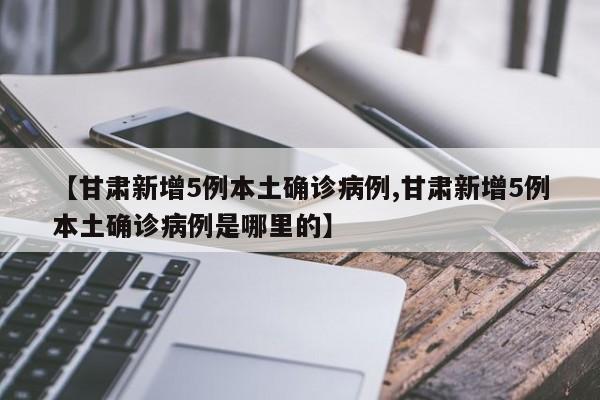 【甘肃新增5例本土确诊病例,甘肃新增5例本土确诊病例是哪里的】