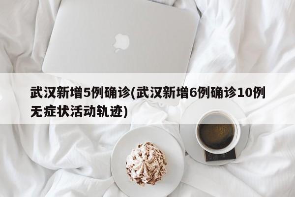 武汉新增5例确诊(武汉新增6例确诊10例无症状活动轨迹)