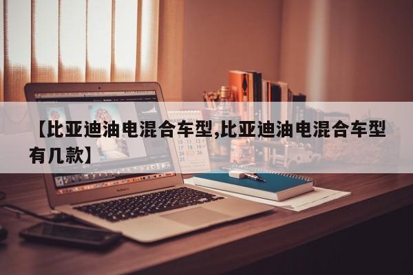 【比亚迪油电混合车型,比亚迪油电混合车型有几款】