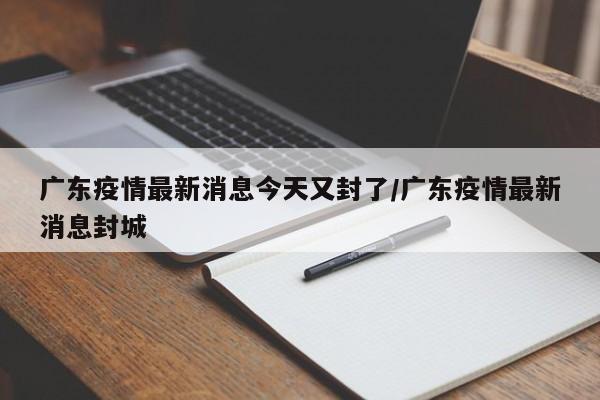 广东疫情最新消息今天又封了/广东疫情最新消息封城