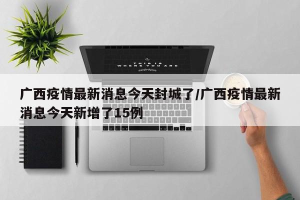 广西疫情最新消息今天封城了/广西疫情最新消息今天新增了15例