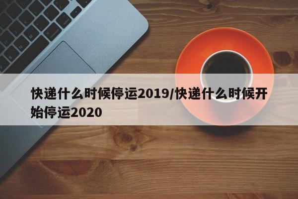 快递什么时候停运2019/快递什么时候开始停运2020