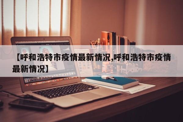 【呼和浩特市疫情最新情况,呼和浩特市疫情最新情况】
