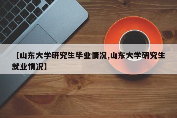 【山东大学研究生毕业情况,山东大学研究生就业情况】