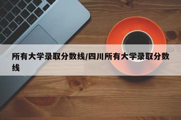 所有大学录取分数线/四川所有大学录取分数线