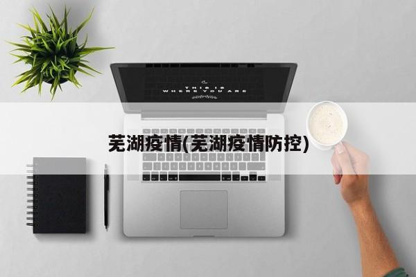 芜湖疫情(芜湖疫情防控)