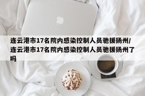 连云港市17名院内感染控制人员驰援扬州/连云港市17名院内感染控制人员驰援扬州了吗