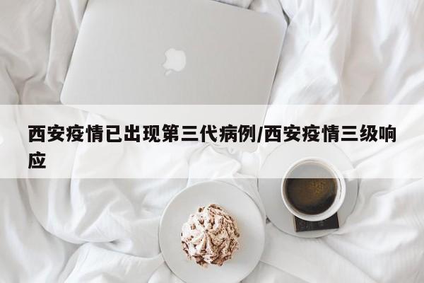 西安疫情已出现第三代病例/西安疫情三级响应