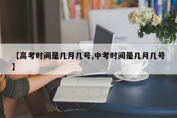 【高考时间是几月几号,中考时间是几月几号】