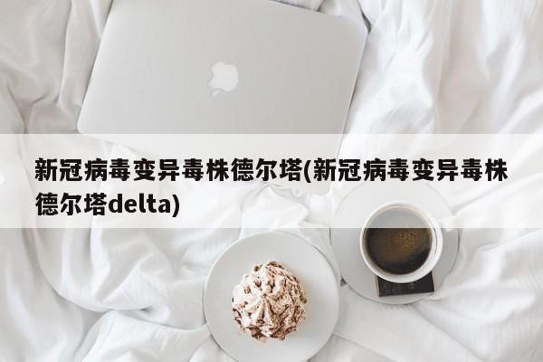 新冠病毒变异毒株德尔塔(新冠病毒变异毒株德尔塔delta)