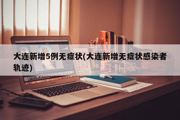 大连新增5例无症状(大连新增无症状感染者轨迹)