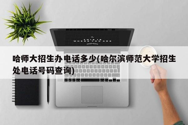 哈师大招生办电话多少(哈尔滨师范大学招生处电话号码查询)