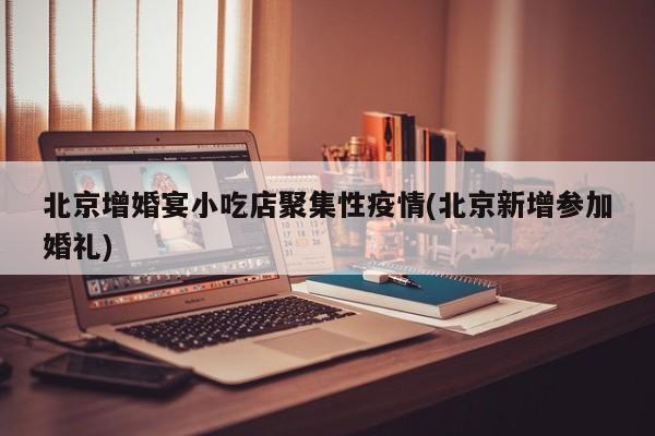 北京增婚宴小吃店聚集性疫情(北京新增参加婚礼)
