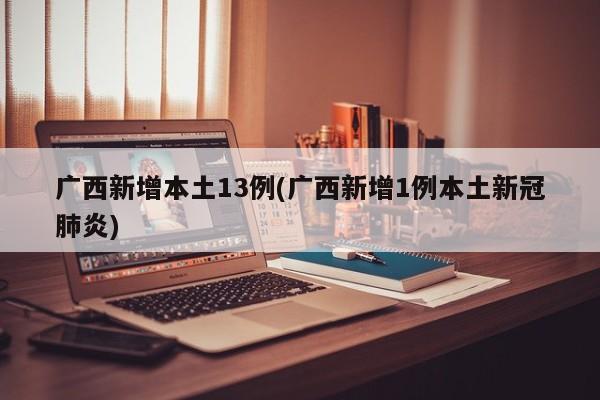 广西新增本土13例(广西新增1例本土新冠肺炎)