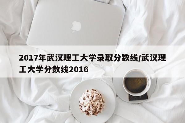 2017年武汉理工大学录取分数线/武汉理工大学分数线2016
