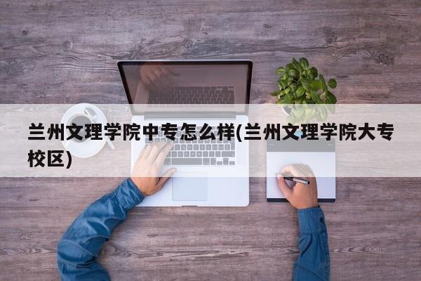 兰州文理学院中专怎么样(兰州文理学院大专校区)