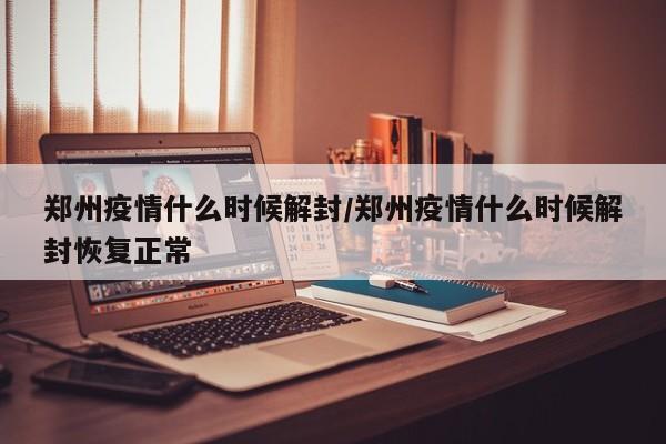郑州疫情什么时候解封/郑州疫情什么时候解封恢复正常