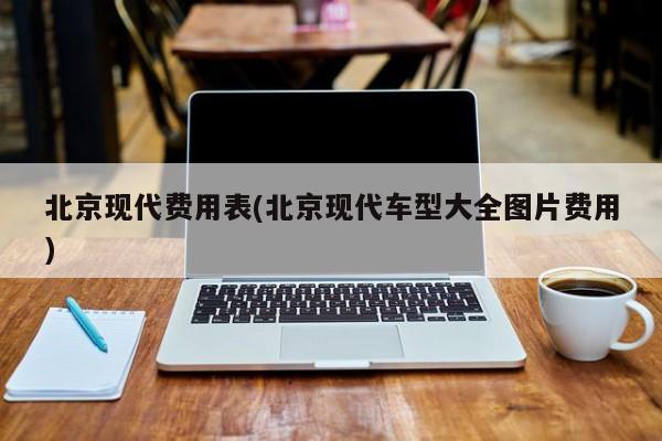 北京现代费用表(北京现代车型大全图片费用)