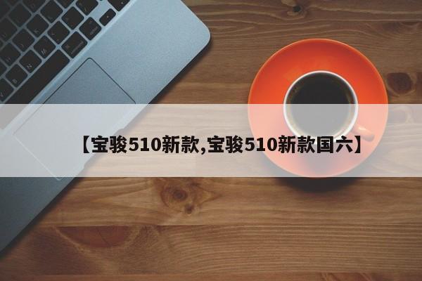 【宝骏510新款,宝骏510新款国六】
